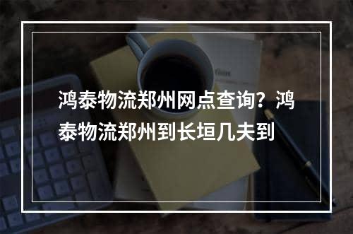 鸿泰物流郑州网点查询？鸿泰物流郑州到长垣几夫到