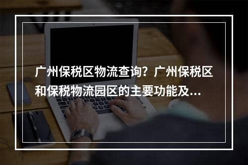 广州保税区物流查询？广州保税区和保税物流园区的主要功能及发展特点是什么