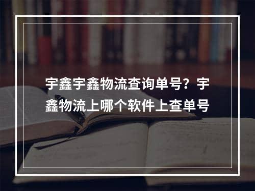 宇鑫宇鑫物流查询单号？宇鑫物流上哪个软件上查单号