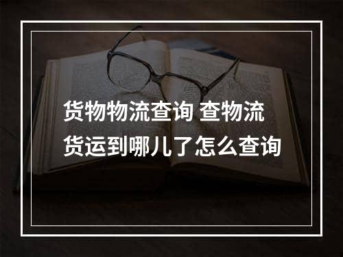 货物物流查询 查物流货运到哪儿了怎么查询