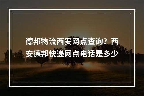 德邦物流西安网点查询？西安德邦快递网点电话是多少