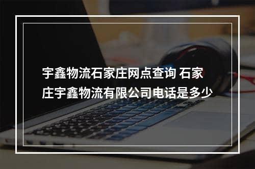 宇鑫物流石家庄网点查询 石家庄宇鑫物流有限公司电话是多少