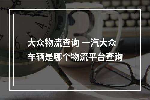 大众物流查询 一汽大众车辆是哪个物流平台查询