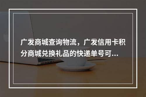 广发商城查询物流，广发信用卡积分商城兑换礼品的快递单号可以查吗