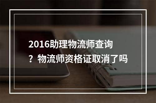 2016助理物流师查询？物流师资格证取消了吗