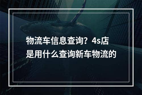 物流车信息查询？4s店是用什么查询新车物流的