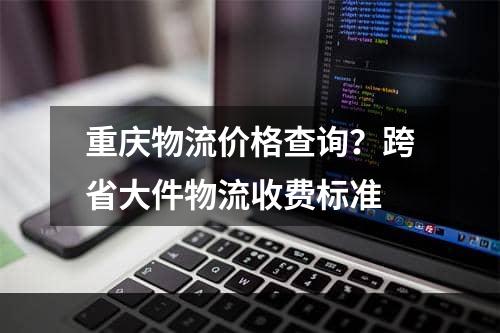 重庆物流价格查询？跨省大件物流收费标准