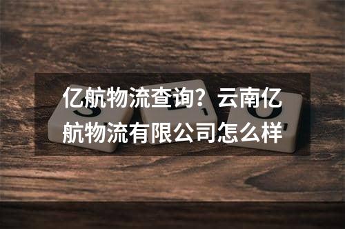 亿航物流查询？云南亿航物流有限公司怎么样