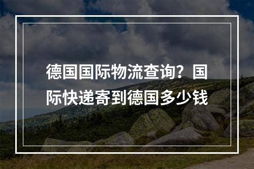 德国国际物流查询？国际快递寄到德国多少钱