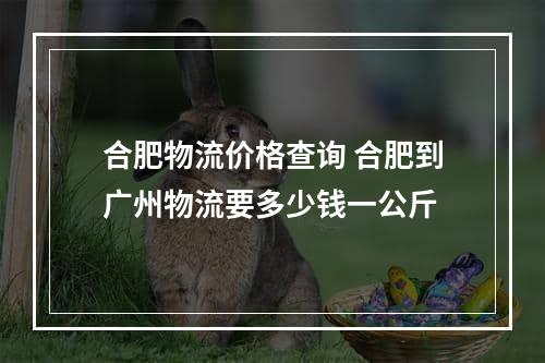 合肥物流价格查询 合肥到广州物流要多少钱一公斤