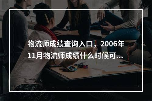 物流师成绩查询入口，2006年11月物流师成绩什么时候可以查询,在哪可以查,谢谢!!