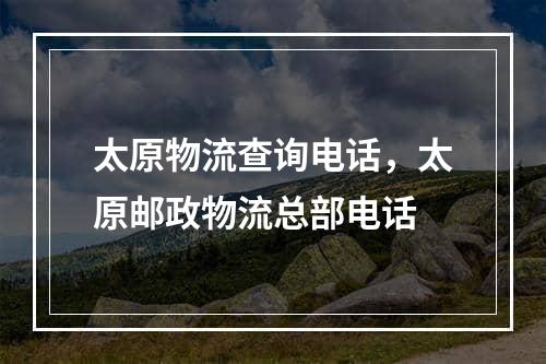 太原物流查询电话，太原邮政物流总部电话