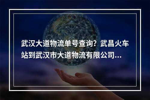 武汉大道物流单号查询？武昌火车站到武汉市大道物流有限公司有多远