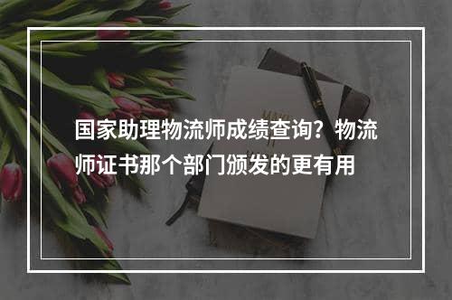 国家助理物流师成绩查询？物流师证书那个部门颁发的更有用