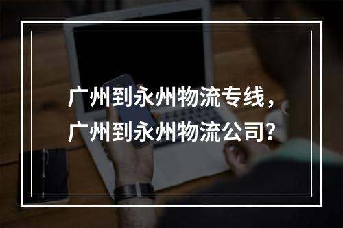 广州到永州物流专线，广州到永州物流公司？