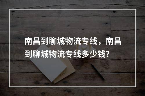 南昌到聊城物流专线，南昌到聊城物流专线多少钱？