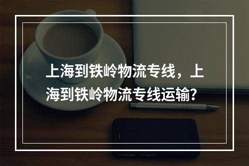 上海到铁岭物流专线，上海到铁岭物流专线运输？