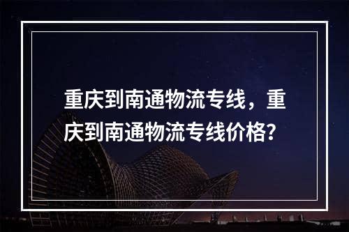 重庆到南通物流专线，重庆到南通物流专线价格？