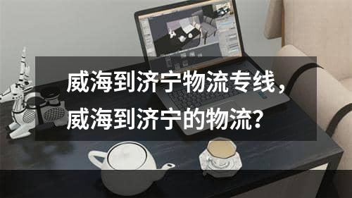 威海到济宁物流专线，威海到济宁的物流？