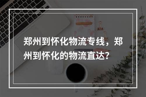 郑州到怀化物流专线，郑州到怀化的物流直达？