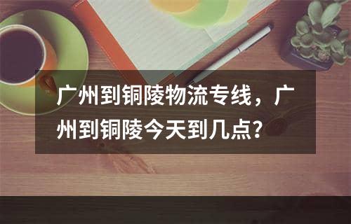 广州到铜陵物流专线，广州到铜陵今天到几点？