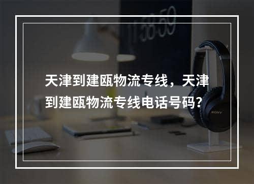 天津到建瓯物流专线，天津到建瓯物流专线电话号码？