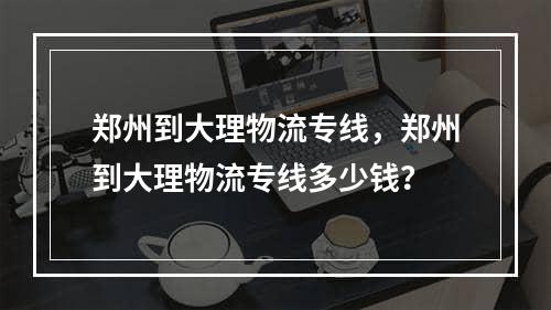 郑州到大理物流专线，郑州到大理物流专线多少钱？