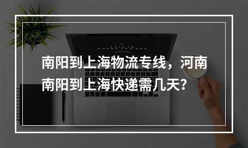 南阳到上海物流专线，河南南阳到上海快递需几天？