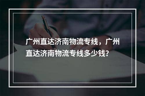 广州直达济南物流专线，广州直达济南物流专线多少钱？