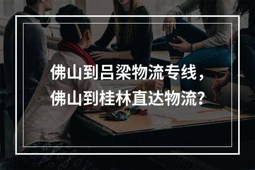 佛山到吕梁物流专线，佛山到桂林直达物流？