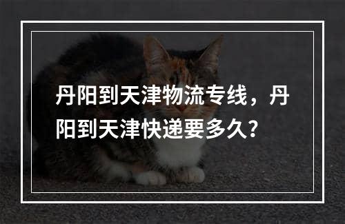 丹阳到天津物流专线，丹阳到天津快递要多久？