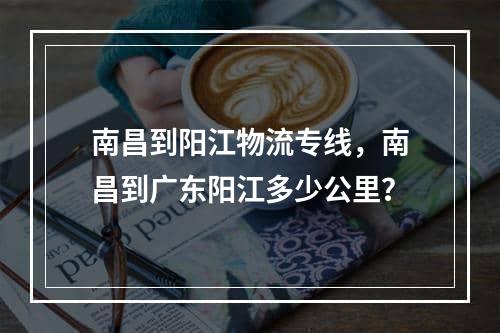 南昌到阳江物流专线，南昌到广东阳江多少公里？