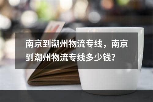 南京到潮州物流专线，南京到潮州物流专线多少钱？