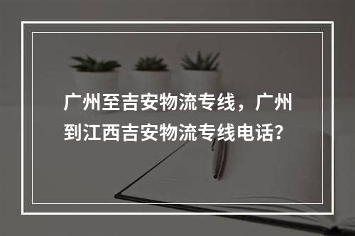 广州至吉安物流专线，广州到江西吉安物流专线电话？