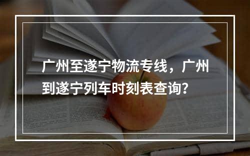 广州至遂宁物流专线，广州到遂宁列车时刻表查询？