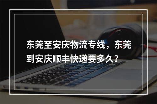 东莞至安庆物流专线，东莞到安庆顺丰快递要多久？