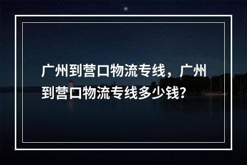 广州到营口物流专线，广州到营口物流专线多少钱？