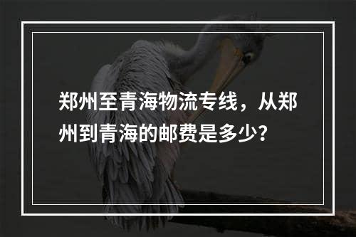 郑州至青海物流专线，从郑州到青海的邮费是多少？