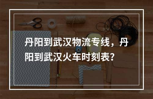 丹阳到武汉物流专线，丹阳到武汉火车时刻表？