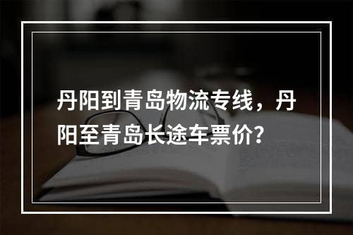 丹阳到青岛物流专线，丹阳至青岛长途车票价？